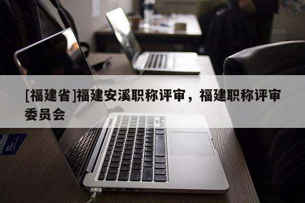 [福建省]福建安溪職稱評審，福建職稱評審委員會