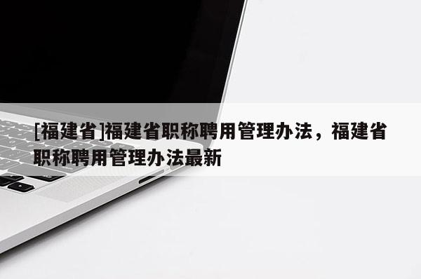 [福建省]福建省職稱聘用管理辦法，福建省職稱聘用管理辦法最新