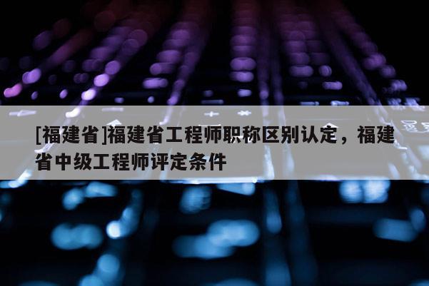 [福建省]福建省工程師職稱區(qū)別認定，福建省中級工程師評定條件