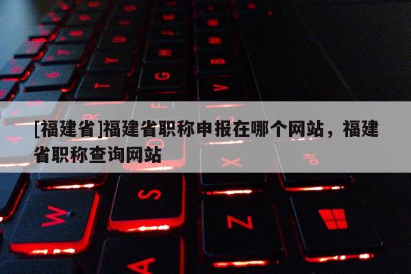[福建省]福建省職稱申報(bào)在哪個(gè)網(wǎng)站，福建省職稱查詢網(wǎng)站