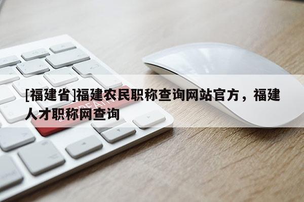 [福建省]福建農(nóng)民職稱查詢網(wǎng)站官方，福建人才職稱網(wǎng)查詢