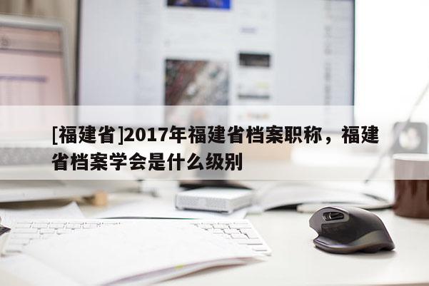 [福建省]2017年福建省檔案職稱，福建省檔案學(xué)會是什么級別