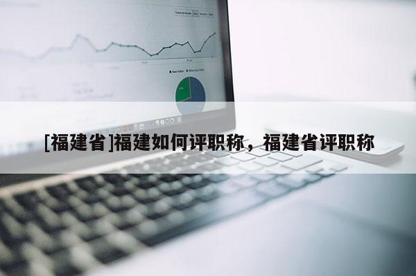 [福建省]福建如何評(píng)職稱，福建省評(píng)職稱