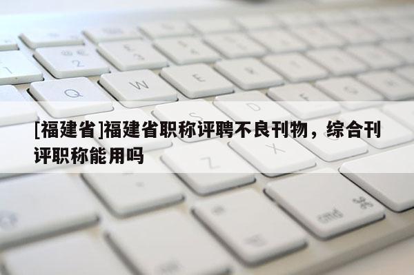 [福建省]福建省職稱(chēng)評(píng)聘不良刊物，綜合刊評(píng)職稱(chēng)能用嗎