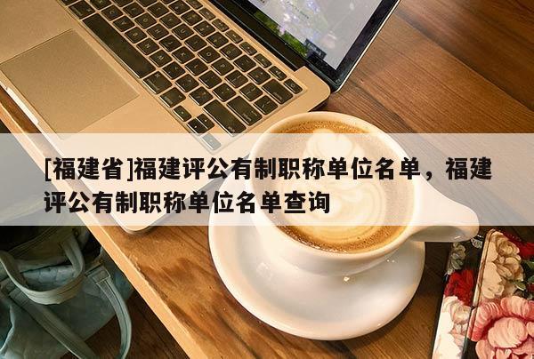 [福建省]福建評公有制職稱單位名單，福建評公有制職稱單位名單查詢