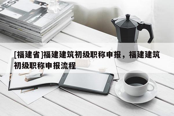 [福建省]福建建筑初級職稱申報，福建建筑初級職稱申報流程
