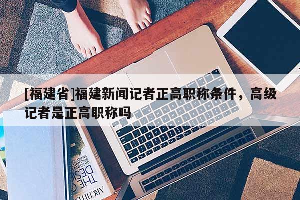[福建省]福建新聞記者正高職稱條件，高級記者是正高職稱嗎