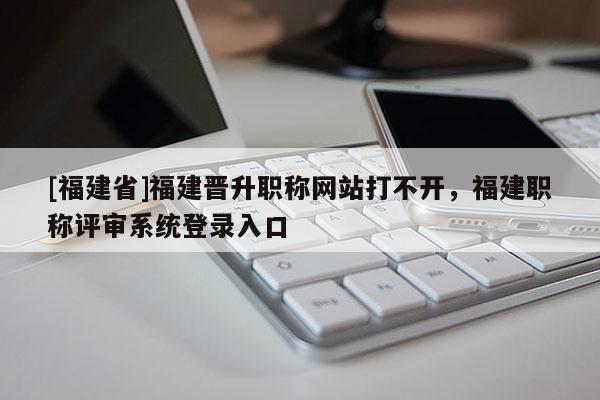 [福建省]福建晉升職稱網(wǎng)站打不開，福建職稱評(píng)審系統(tǒng)登錄入口