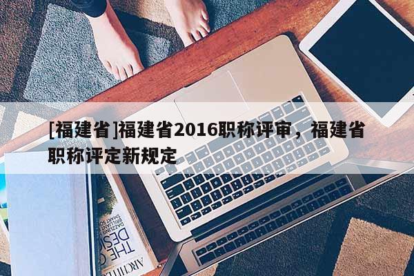 [福建省]福建省2016職稱評審，福建省職稱評定新規(guī)定