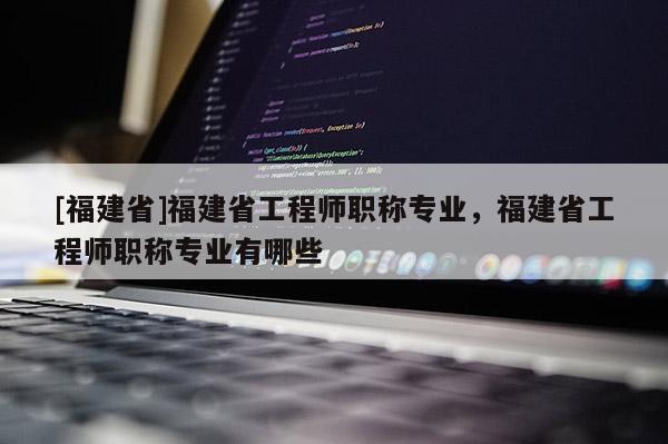 [福建省]福建省工程師職稱專業(yè)，福建省工程師職稱專業(yè)有哪些