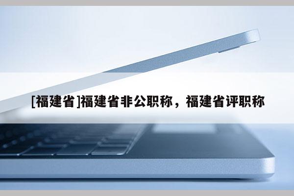[福建省]福建省非公職稱，福建省評(píng)職稱