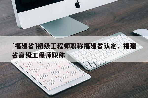[福建省]初級工程師職稱福建省認(rèn)定，福建省高級工程師職稱