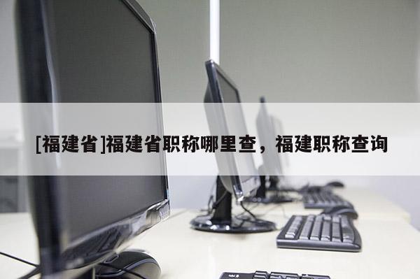 [福建省]福建省職稱哪里查，福建職稱查詢