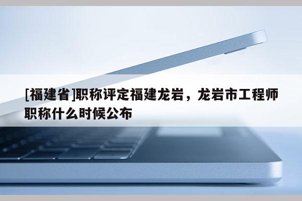 [福建省]職稱評定福建龍巖，龍巖市工程師職稱什么時候公布