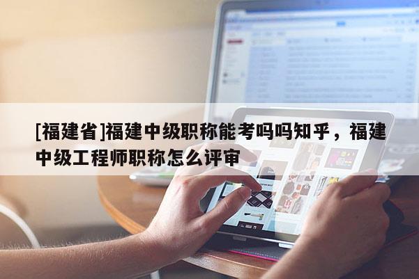 [福建省]福建中級職稱能考嗎嗎知乎，福建中級工程師職稱怎么評審