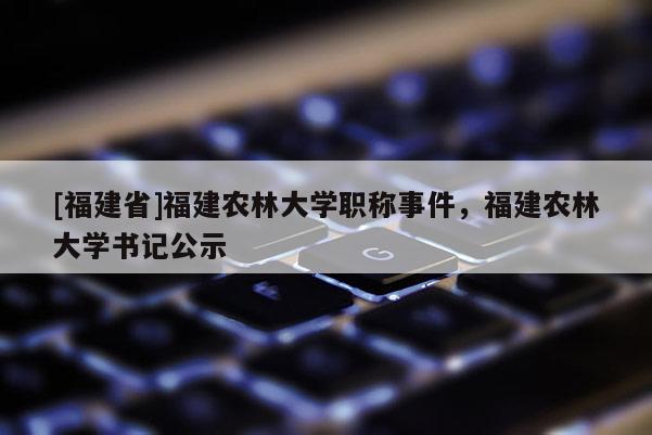 [福建省]福建農(nóng)林大學職稱事件，福建農(nóng)林大學書記公示