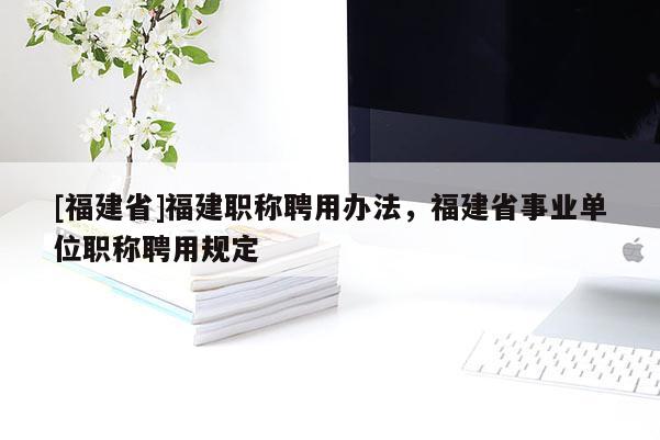 [福建省]福建職稱聘用辦法，福建省事業(yè)單位職稱聘用規(guī)定