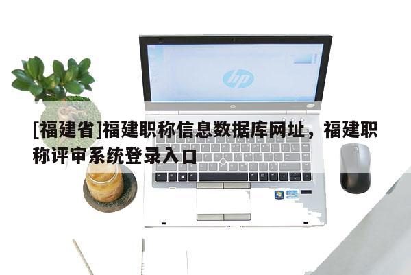 [福建省]福建職稱信息數(shù)據(jù)庫網(wǎng)址，福建職稱評審系統(tǒng)登錄入口