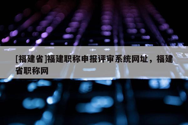 [福建省]福建職稱申報(bào)評(píng)審系統(tǒng)網(wǎng)址，福建省職稱網(wǎng)
