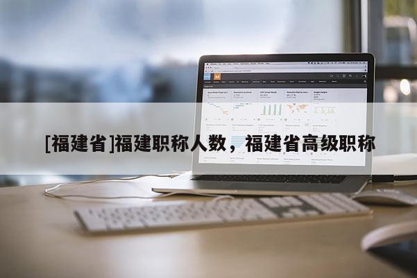 [福建省]福建職稱人數(shù)，福建省高級(jí)職稱