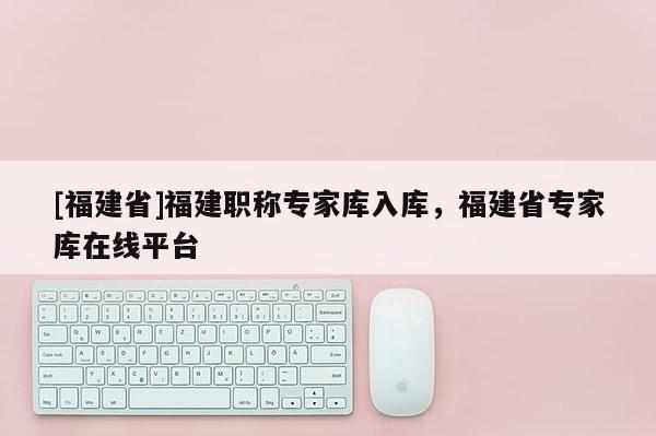 [福建省]福建職稱專(zhuān)家?guī)烊霂?kù)，福建省專(zhuān)家?guī)煸诰€平臺(tái)