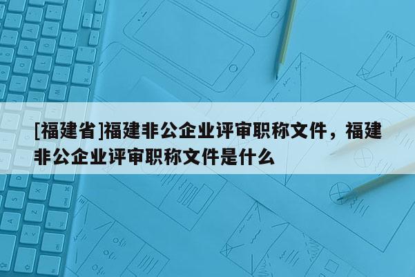 [福建省]福建非公企業(yè)評審職稱文件，福建非公企業(yè)評審職稱文件是什么