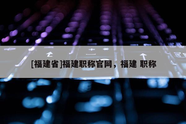 [福建省]福建職稱官網(wǎng)，福建 職稱