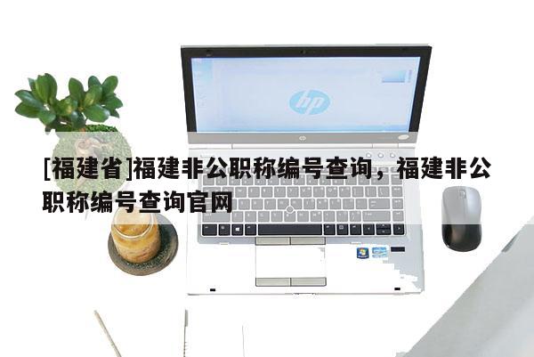 [福建省]福建非公職稱編號查詢，福建非公職稱編號查詢官網(wǎng)