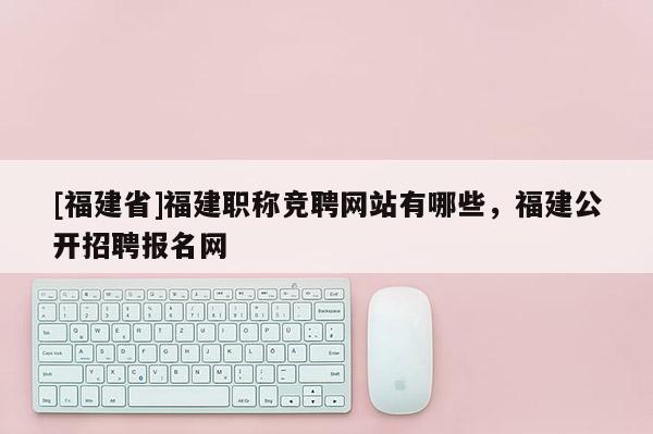 [福建省]福建職稱競聘網(wǎng)站有哪些，福建公開招聘報(bào)名網(wǎng)
