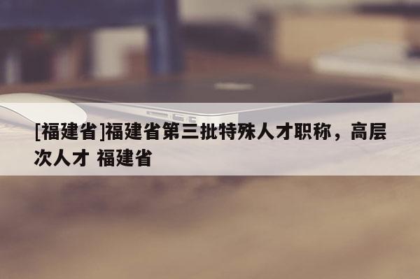 [福建省]福建省第三批特殊人才職稱，高層次人才 福建省