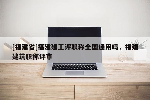[福建省]福建建工評職稱全國通用嗎，福建建筑職稱評審