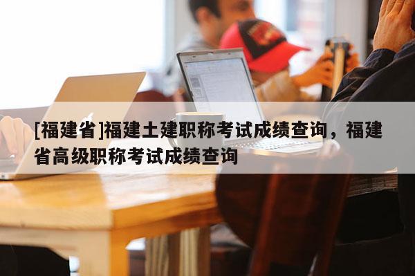 [福建省]福建土建職稱考試成績查詢，福建省高級職稱考試成績查詢