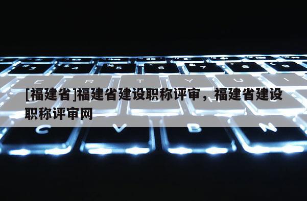 [福建省]福建省建設(shè)職稱評審，福建省建設(shè)職稱評審網(wǎng)