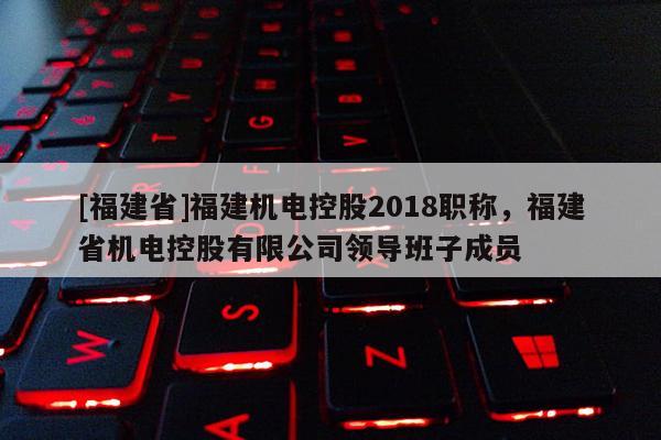 [福建省]福建機電控股2018職稱，福建省機電控股有限公司領導班子成員