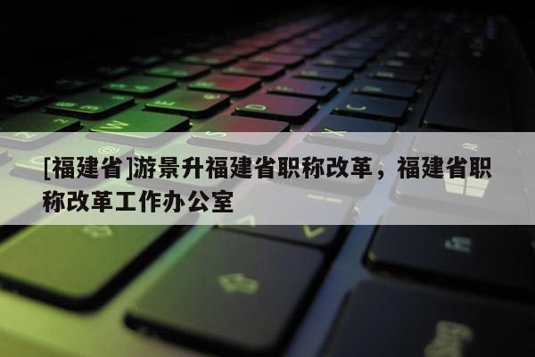 [福建省]游景升福建省職稱改革，福建省職稱改革工作辦公室