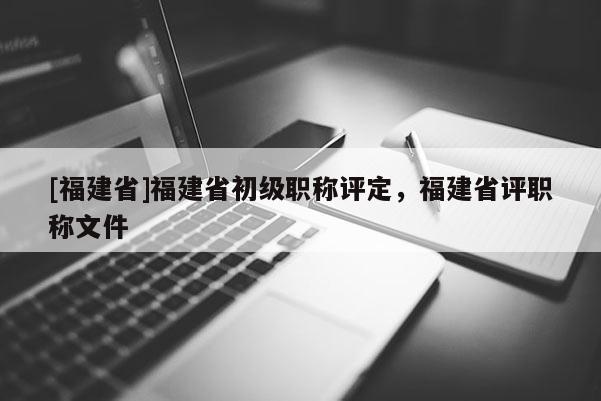 [福建省]福建省初級職稱評定，福建省評職稱文件