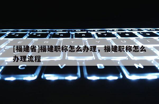 [福建省]福建職稱怎么辦理，福建職稱怎么辦理流程