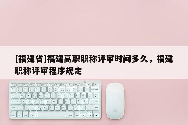 [福建省]福建高職職稱評審時(shí)間多久，福建職稱評審程序規(guī)定