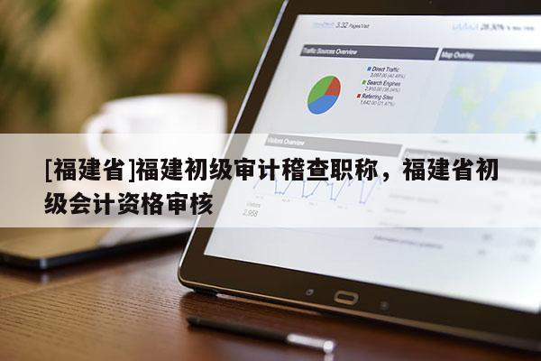 [福建省]福建初級(jí)審計(jì)稽查職稱，福建省初級(jí)會(huì)計(jì)資格審核