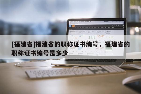 [福建省]福建省的職稱證書編號(hào)，福建省的職稱證書編號(hào)是多少