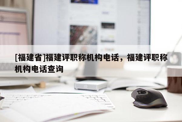 [福建省]福建評(píng)職稱機(jī)構(gòu)電話，福建評(píng)職稱機(jī)構(gòu)電話查詢