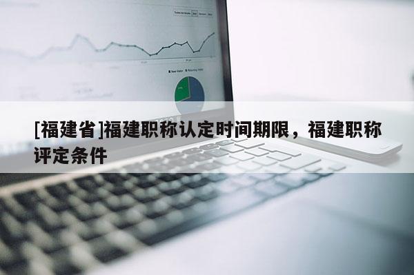 [福建省]福建職稱認(rèn)定時(shí)間期限，福建職稱評(píng)定條件