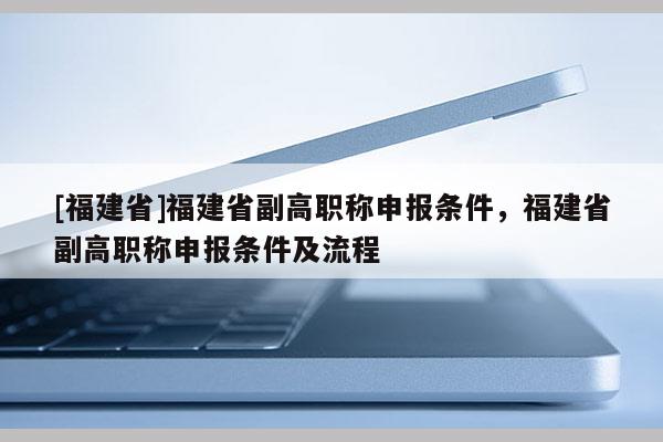 [福建省]福建省副高職稱申報條件，福建省副高職稱申報條件及流程