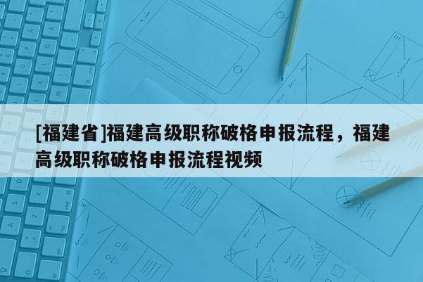 [福建省]福建高級職稱破格申報流程，福建高級職稱破格申報流程視頻