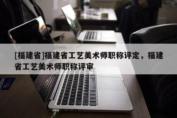 [福建省]福建省工藝美術師職稱評定，福建省工藝美術師職稱評審