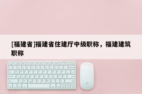 [福建省]福建省住建廳中級(jí)職稱，福建建筑職稱