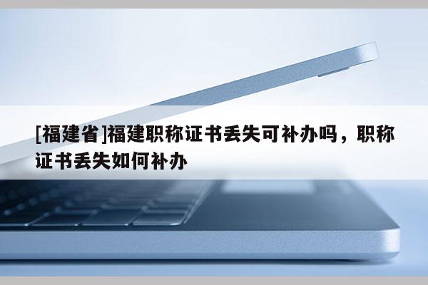 [福建省]福建職稱證書丟失可補辦嗎，職稱證書丟失如何補辦
