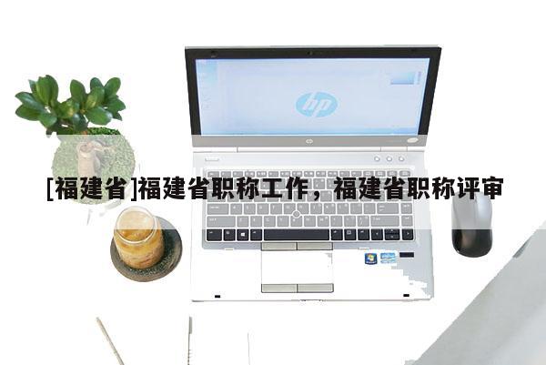 [福建省]福建省職稱工作，福建省職稱評(píng)審