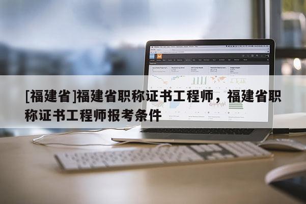 [福建省]福建省職稱證書工程師，福建省職稱證書工程師報(bào)考條件