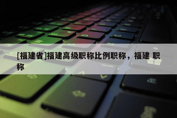 [福建省]福建高級(jí)職稱比例職稱，福建 職稱
